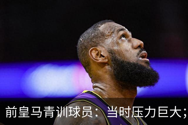 前皇马青训球员：当时压力巨大；我们身边都是世界顶级偶像