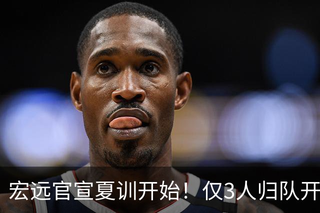 宏远官宣夏训开始！仅3人归队开练，杜锋仍缺席，胡明轩将回归